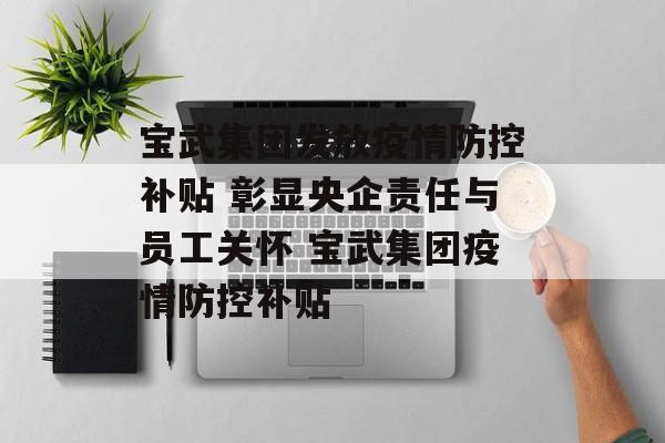 宝武集团发放疫情防控补贴 彰显央企责任与员工关怀 宝武集团疫情防控补贴